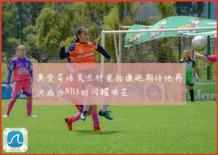 奥登寄语莫兰特重拾谦逊期待他再次成为NBA的闪耀明星