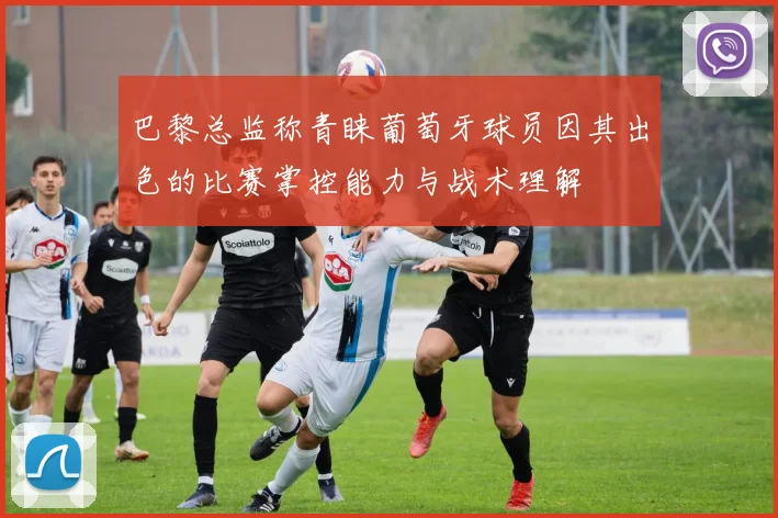 巴黎总监称青睐葡萄牙球员因其出色的比赛掌控能力与战术理解
