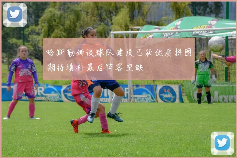 哈斯勒姆谈球队建设已获优质拼图期待填补最后阵容空缺