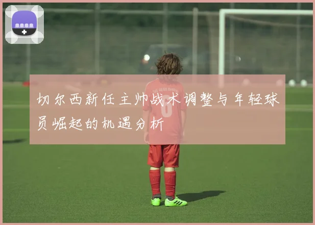 切尔西新任主帅战术调整与年轻球员崛起的机遇分析