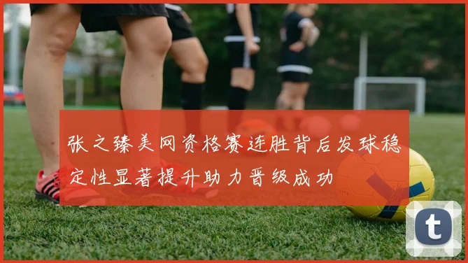 张之臻美网资格赛连胜背后发球稳定性显著提升助力晋级成功