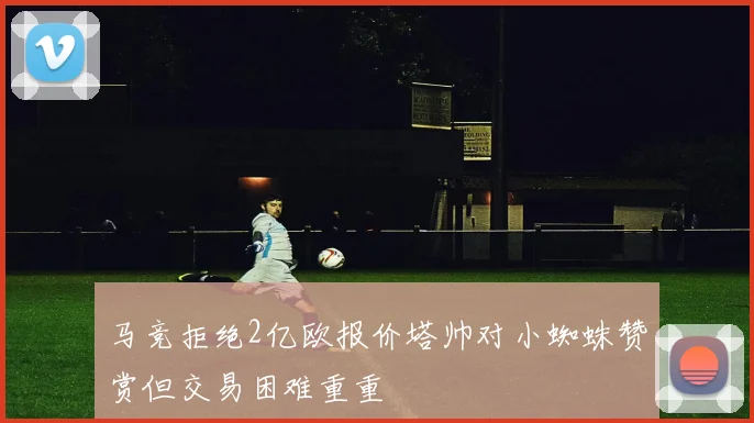 马竞拒绝2亿欧报价塔帅对小蜘蛛赞赏但交易困难重重