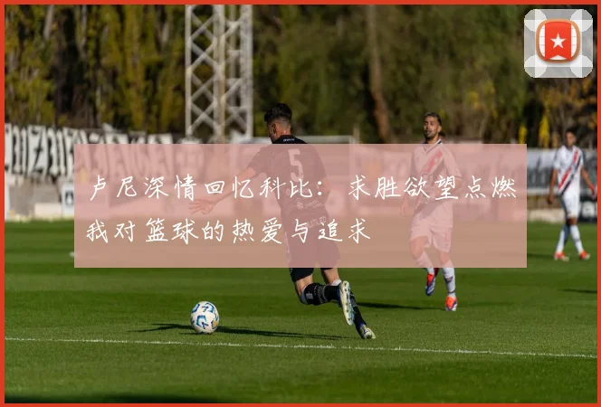 卢尼深情回忆科比：求胜欲望点燃我对篮球的热爱与追求
