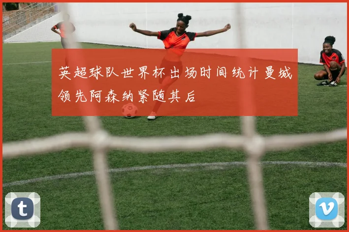 英超球队世界杯出场时间统计曼城领先阿森纳紧随其后